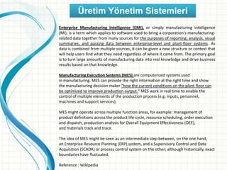 Üretim Yönetim Sistemleri
Enterprise Manufacturing Intelligence (EMI), or simply manufacturing intelligence
(MI), is a term which applies to software used to bring a corporation's manufacturing-
related data together from many sources for the purposes of reporting, analysis, visual
summaries, and passing data between enterprise-level and plant-floor systems. As
data is combined from multiple sources, it can be given a new structure or context that
will help users find what they need regardless of where it came from. The primary goal
is to turn large amounts of manufacturing data into real knowledge and drive business
results based on that knowledge.
Manufacturing Execution Systems (MES) are computerized systems used
in manufacturing. MES can provide the right information at the right time and show
the manufacturing decision maker "how the current conditions on the plant floor can
be optimized to improve production output." MES work in real time to enable the
control of multiple elements of the production process (e.g. inputs, personnel,
machines and support services).
MES might operate across multiple function areas, for example: management of
product definitions across the product life-cycle, resource scheduling, order execution
and dispatch, production analysis for Overall Equipment Effectiveness (OEE),
and materials track and trace.
The idea of MES might be seen as an intermediate step between, on the one hand,
an Enterprise Resource Planning (ERP) system, and a Supervisory Control and Data
Acquisition (SCADA) or process control system on the other; although historically, exact
boundaries have fluctuated.
Reference : Wikipedia
 