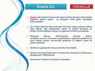  Oracle, bilgi yönetimi konusunda yazılım üreten dünyanın ikinci büyük
bağımsız yazılım şirketi ve dünyanın önde gelen tedarikçisi
konumundadır.
 10,1 milyar dolardan fazla yıllık geliri ile şirket, dünya çapında 145'ten
fazla ülkede, ilgili danışmanlık, eğitim ve destek hizmetleri ile
birlikte, kendi veritabanı araçları ve uygulama ürünleri sunmaktadır.
 Redwood Shores, Kaliforniya'da bulunan Oracle;
veritabanı, sunucu, kurumsal iş uygulamaları, uygulama geliştirme ve
karar destek araçları konularında geliştirme ve dağıtım yapan ilk
yazılım şirketidir.
 Veritabanı uygulamaları konusunda lider konumdadır.
 Oracle; Kurumsal Performans Yönetimi’nde (Enterprise Performance
Management - EPM) liderdir.
 Performans Yönetimi ve İş Zekası’nı birleştirir.
Oracle Co.
 
