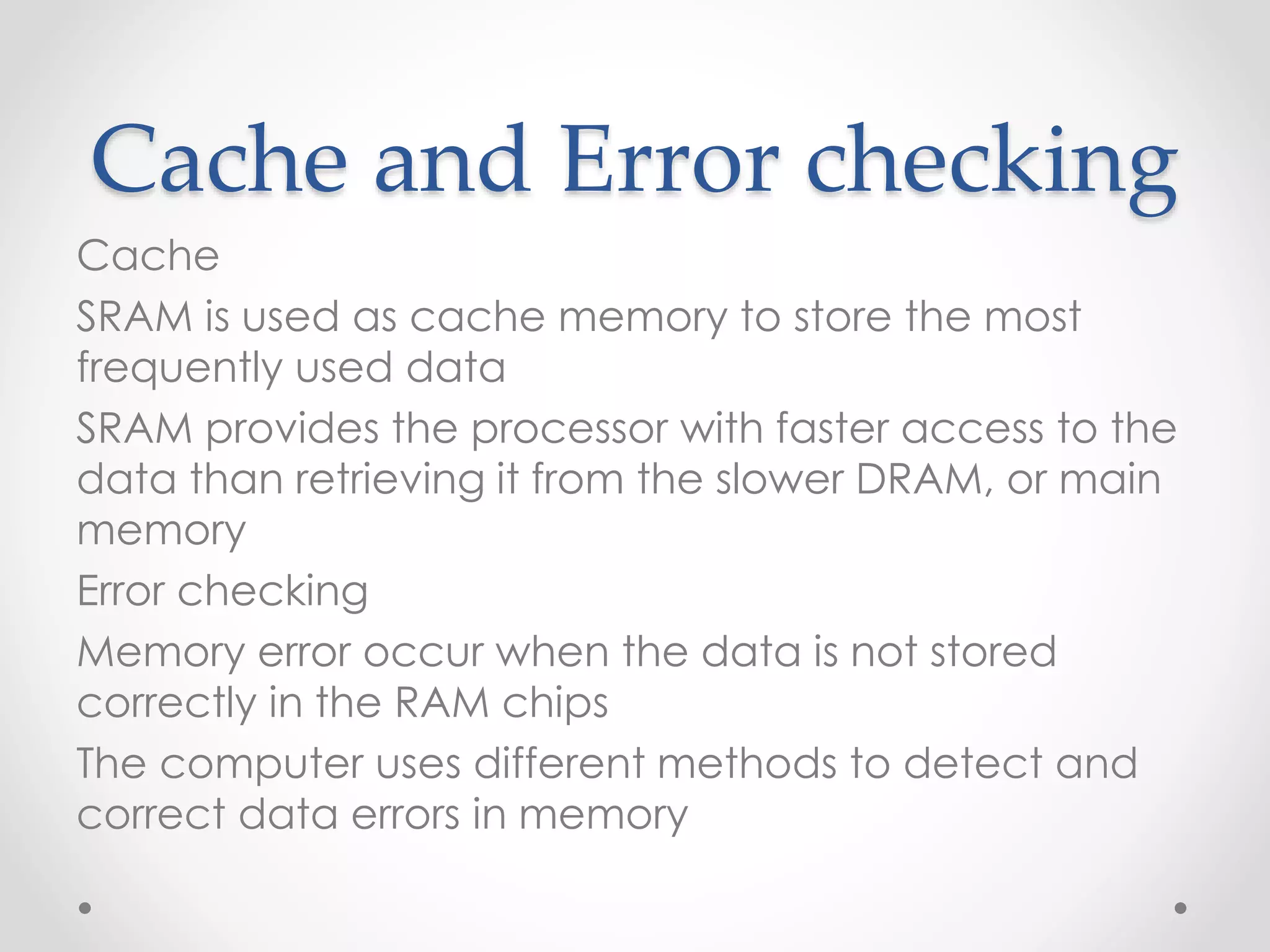 Cache and Error checking
Cache
SRAM is used as cache memory to store the most
frequently used data
SRAM provides the processor with faster access to the
data than retrieving it from the slower DRAM, or main
memory
Error checking
Memory error occur when the data is not stored
correctly in the RAM chips
The computer uses different methods to detect and
correct data errors in memory
 