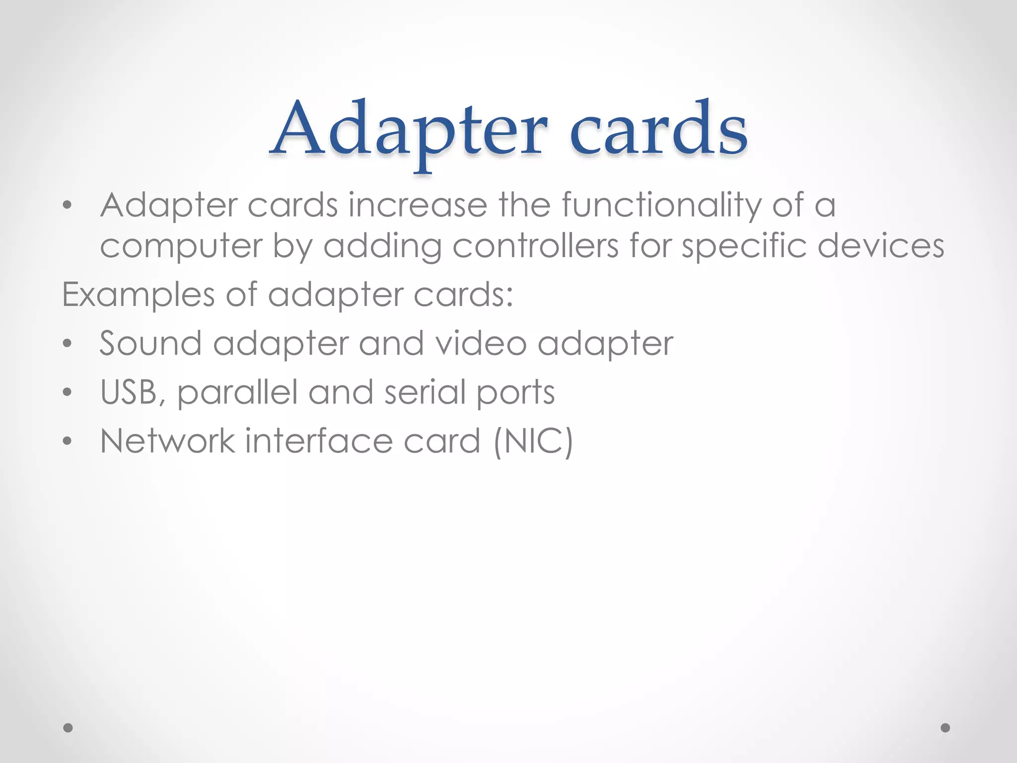 Adapter cards
• Adapter cards increase the functionality of a
computer by adding controllers for specific devices
Examples of adapter cards:
• Sound adapter and video adapter
• USB, parallel and serial ports
• Network interface card (NIC)
 