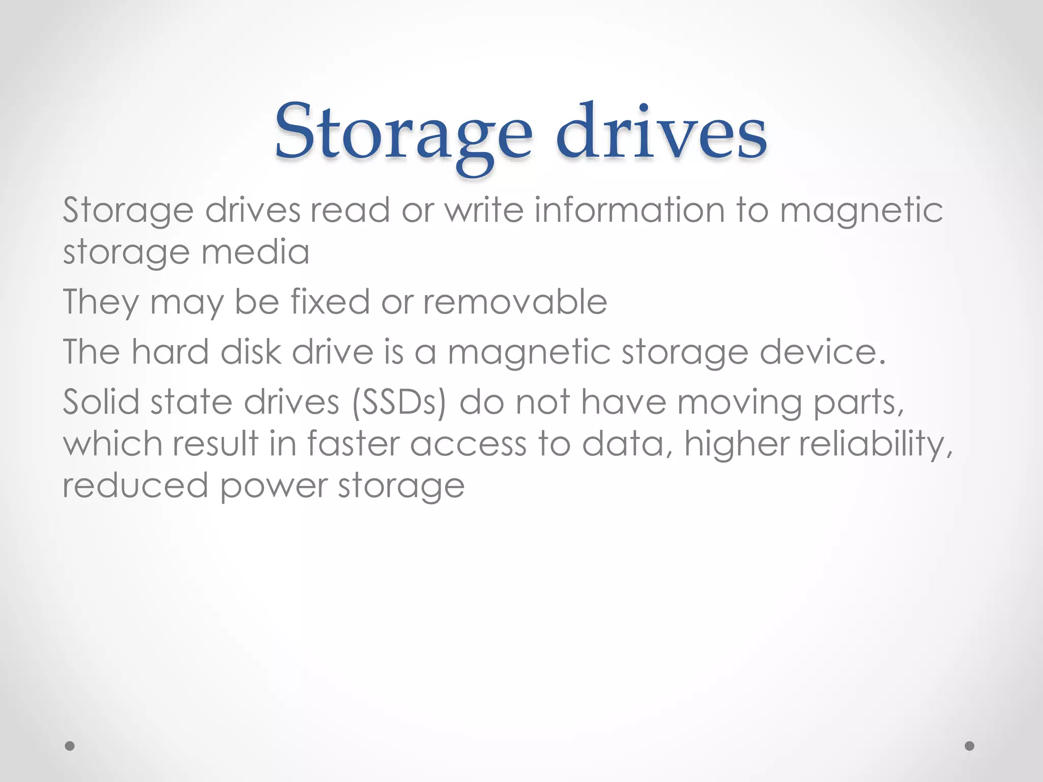 Storage drives
Storage drives read or write information to magnetic
storage media
They may be fixed or removable
The hard disk drive is a magnetic storage device.
Solid state drives (SSDs) do not have moving parts,
which result in faster access to data, higher reliability,
reduced power storage
 