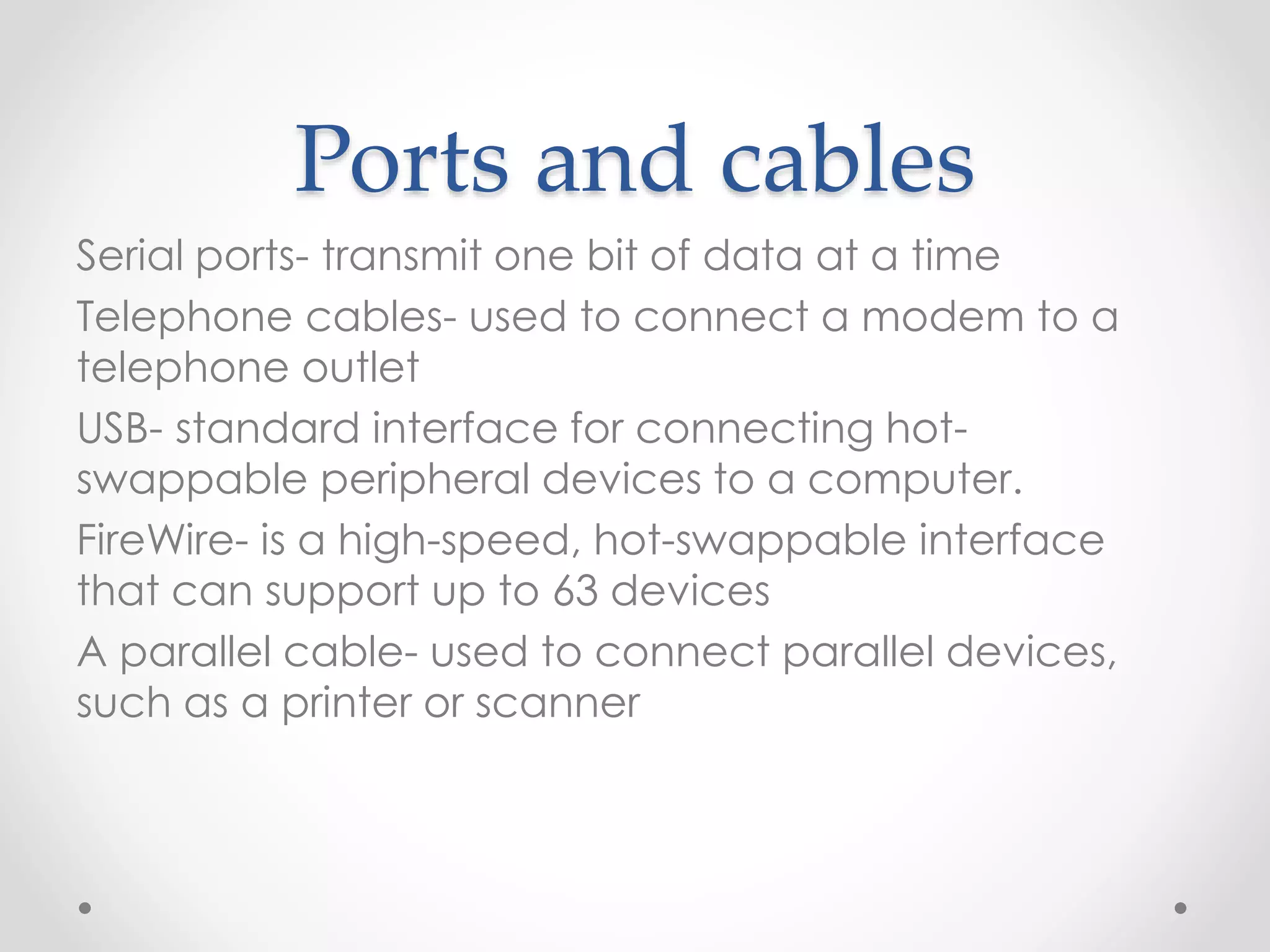 Ports and cables
Serial ports- transmit one bit of data at a time
Telephone cables- used to connect a modem to a
telephone outlet
USB- standard interface for connecting hot-
swappable peripheral devices to a computer.
FireWire- is a high-speed, hot-swappable interface
that can support up to 63 devices
A parallel cable- used to connect parallel devices,
such as a printer or scanner
 