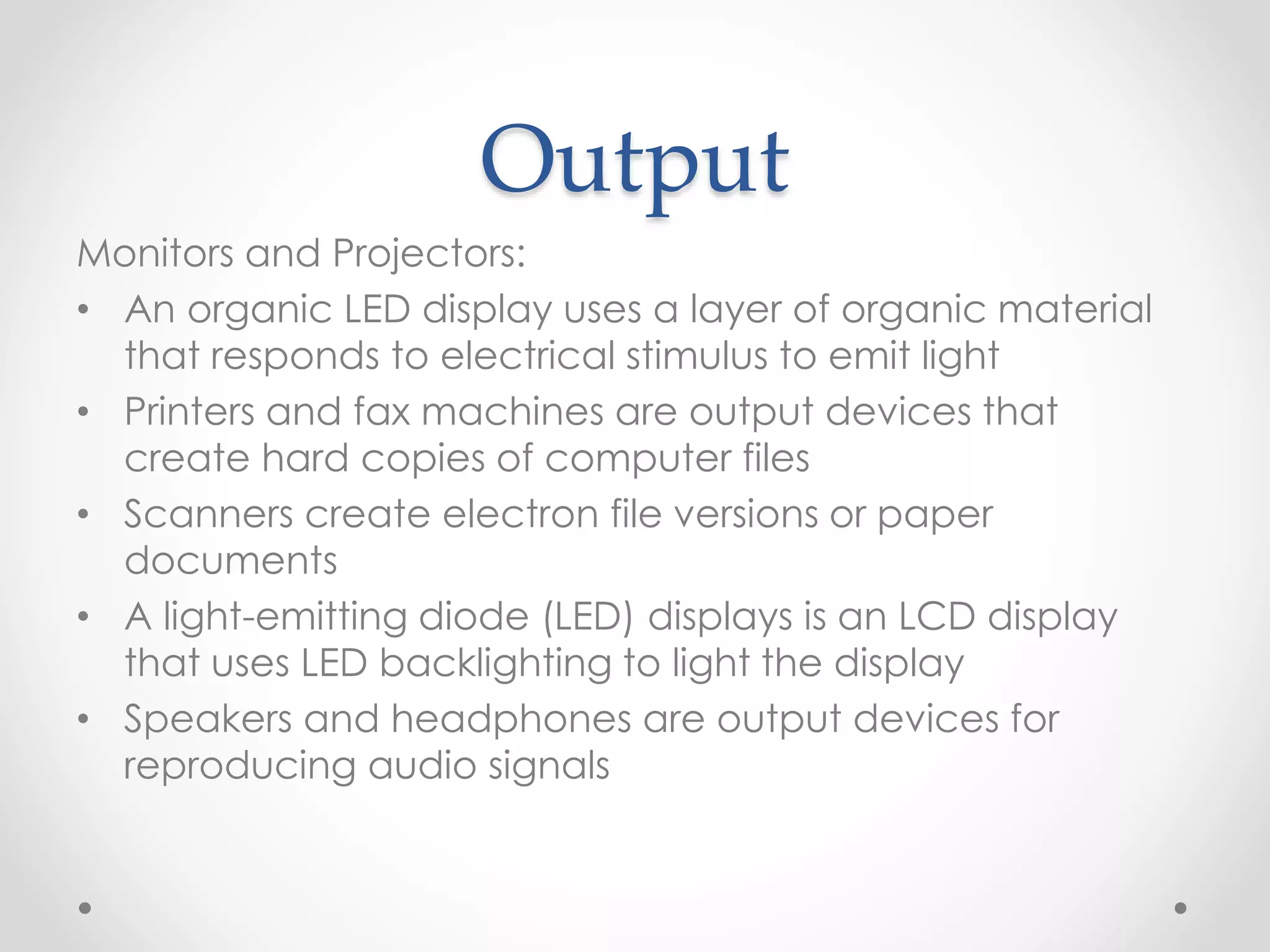 Output
Monitors and Projectors:
• An organic LED display uses a layer of organic material
that responds to electrical stimulus to emit light
• Printers and fax machines are output devices that
create hard copies of computer files
• Scanners create electron file versions or paper
documents
• A light-emitting diode (LED) displays is an LCD display
that uses LED backlighting to light the display
• Speakers and headphones are output devices for
reproducing audio signals
 