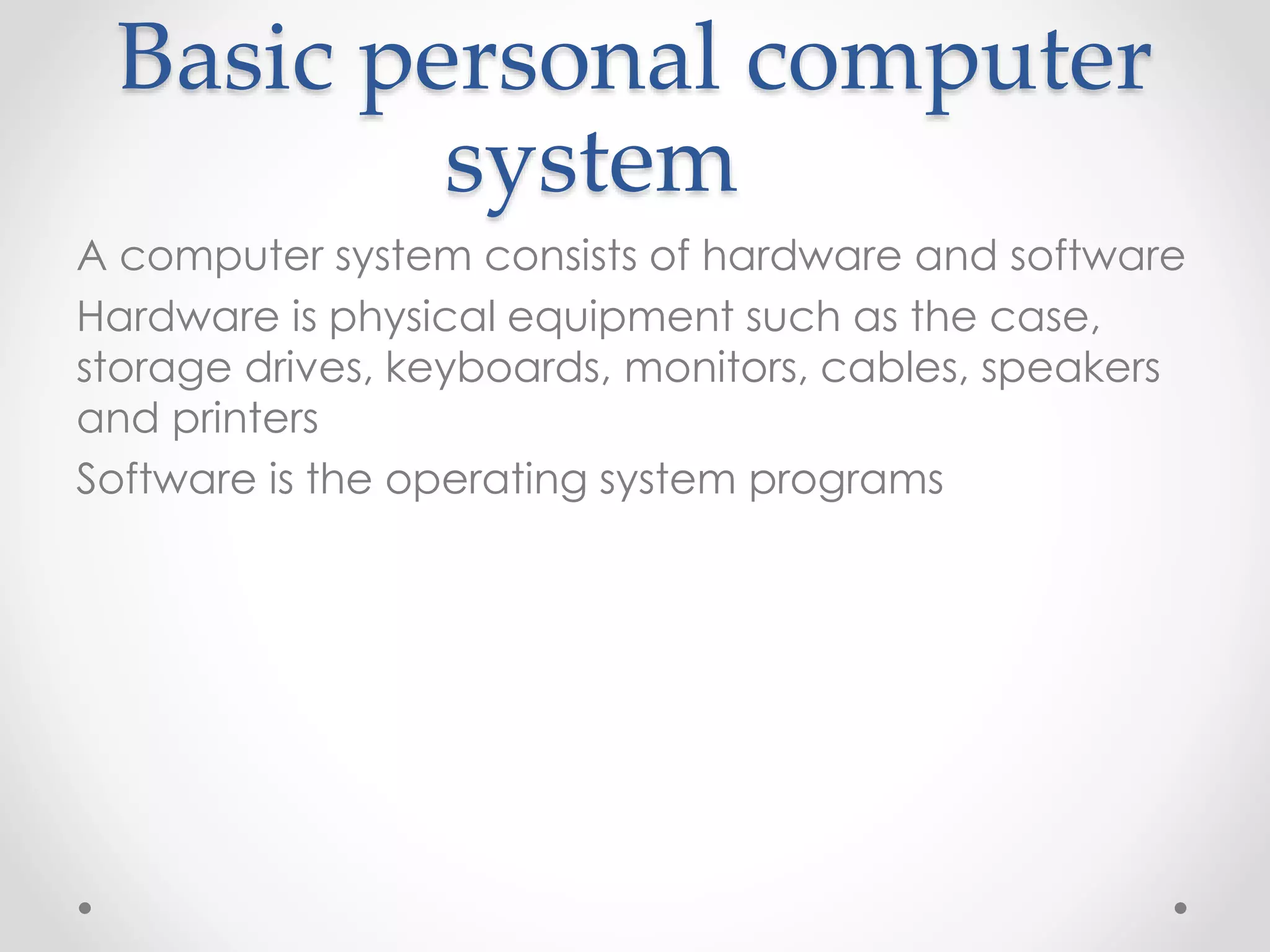 Basic personal computer
system
A computer system consists of hardware and software
Hardware is physical equipment such as the case,
storage drives, keyboards, monitors, cables, speakers
and printers
Software is the operating system programs
 