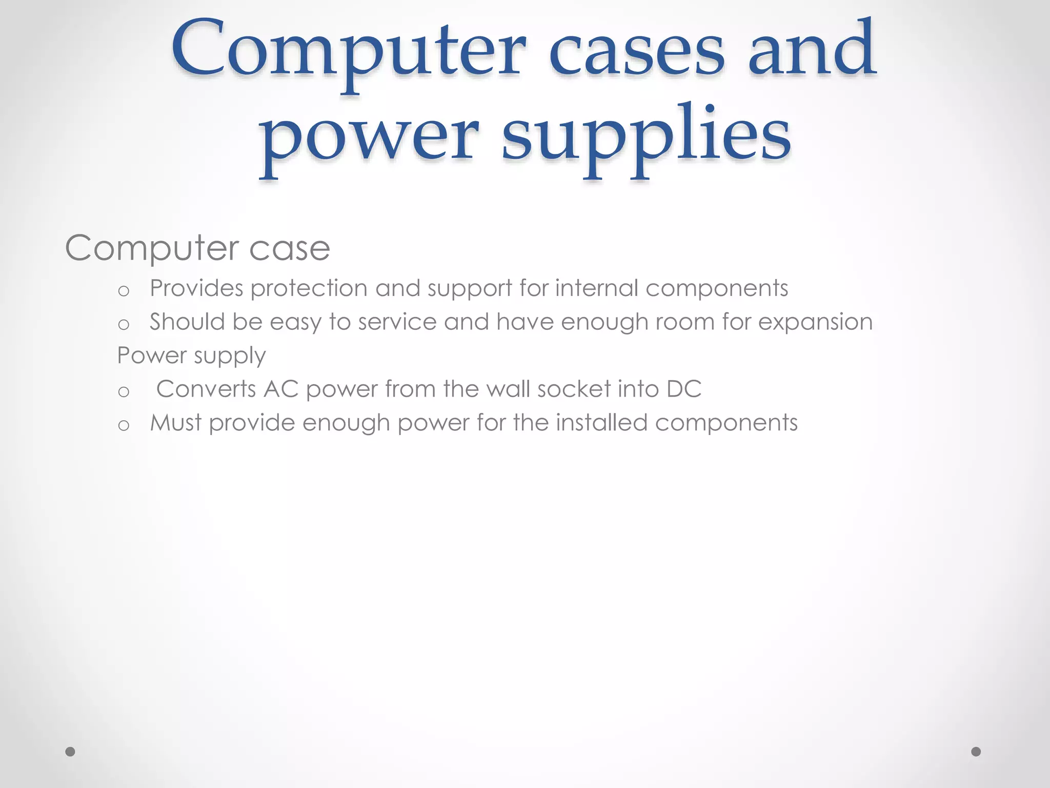 Computer cases and
power supplies
Computer case
o Provides protection and support for internal components
o Should be easy to service and have enough room for expansion
Power supply
o Converts AC power from the wall socket into DC
o Must provide enough power for the installed components
 