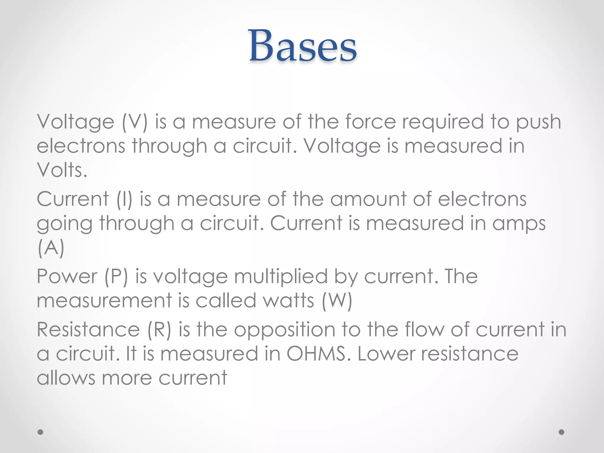 Bases
Voltage (V) is a measure of the force required to push
electrons through a circuit. Voltage is measured in
Volts.
Current (I) is a measure of the amount of electrons
going through a circuit. Current is measured in amps
(A)
Power (P) is voltage multiplied by current. The
measurement is called watts (W)
Resistance (R) is the opposition to the flow of current in
a circuit. It is measured in OHMS. Lower resistance
allows more current
 