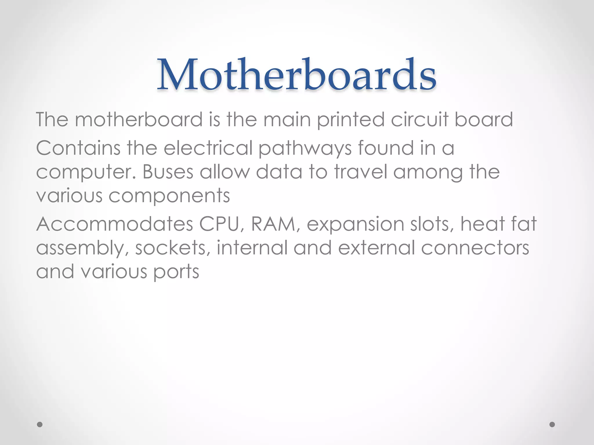 Motherboards
The motherboard is the main printed circuit board
Contains the electrical pathways found in a
computer. Buses allow data to travel among the
various components
Accommodates CPU, RAM, expansion slots, heat fat
assembly, sockets, internal and external connectors
and various ports
 