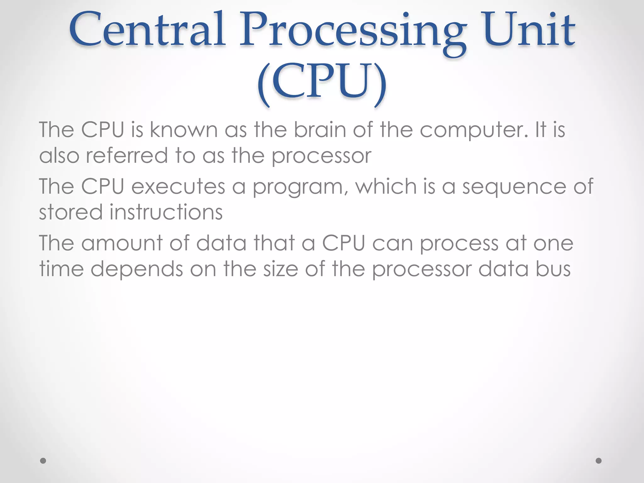Central Processing Unit
(CPU)
The CPU is known as the brain of the computer. It is
also referred to as the processor
The CPU executes a program, which is a sequence of
stored instructions
The amount of data that a CPU can process at one
time depends on the size of the processor data bus
 