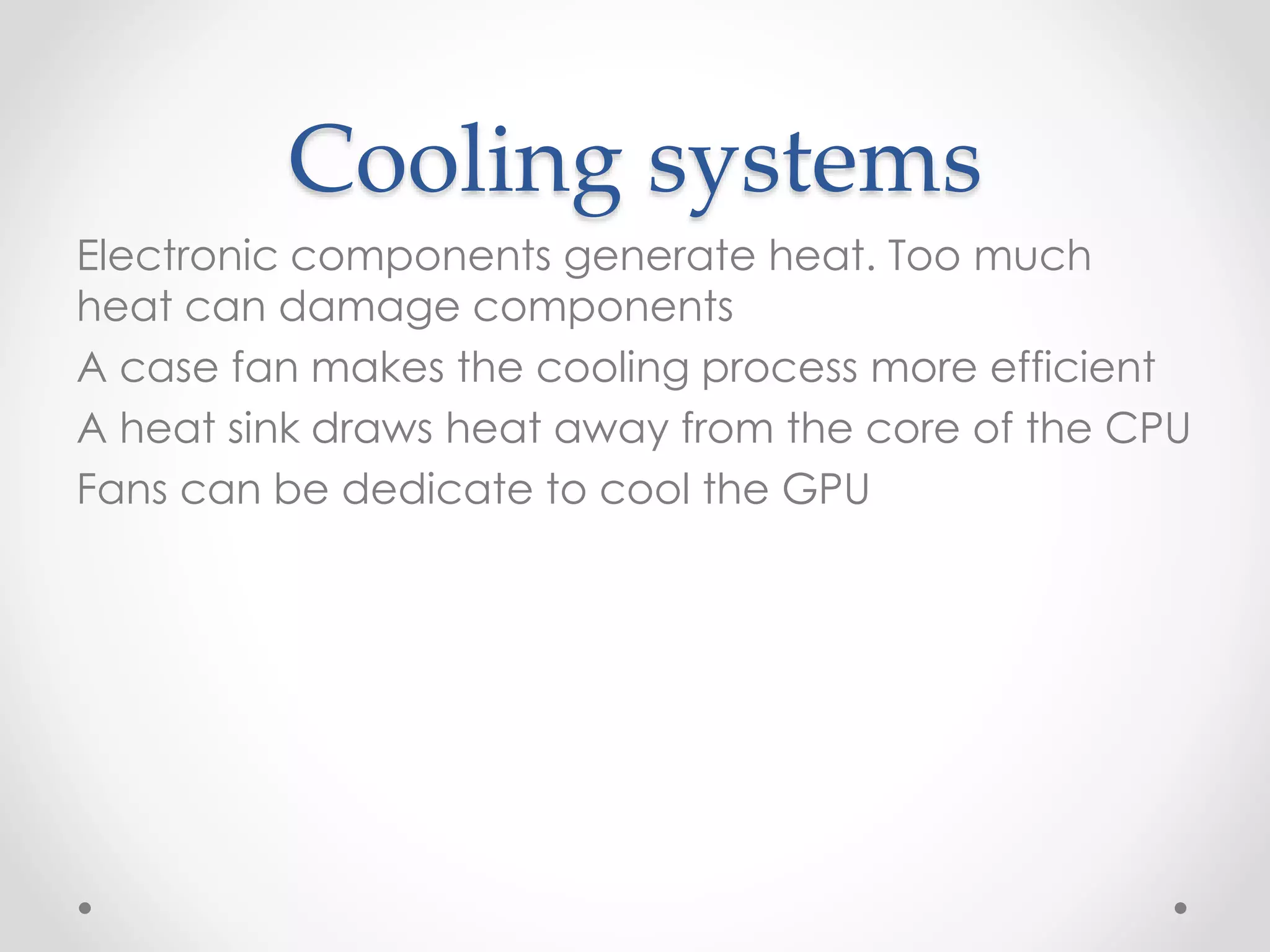 Cooling systems
Electronic components generate heat. Too much
heat can damage components
A case fan makes the cooling process more efficient
A heat sink draws heat away from the core of the CPU
Fans can be dedicate to cool the GPU
 