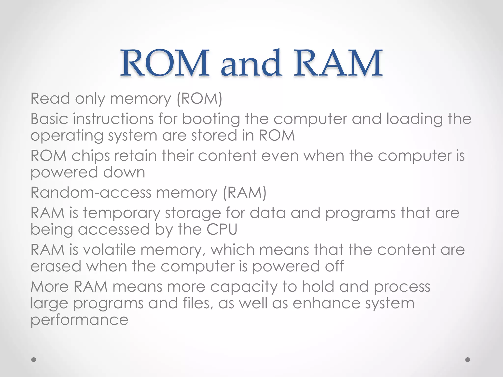 ROM and RAM
Read only memory (ROM)
Basic instructions for booting the computer and loading the
operating system are stored in ROM
ROM chips retain their content even when the computer is
powered down
Random-access memory (RAM)
RAM is temporary storage for data and programs that are
being accessed by the CPU
RAM is volatile memory, which means that the content are
erased when the computer is powered off
More RAM means more capacity to hold and process
large programs and files, as well as enhance system
performance
 