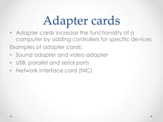 Adapter cards
• Adapter cards increase the functionality of a
computer by adding controllers for specific devices
Examples of adapter cards:
• Sound adapter and video adapter
• USB, parallel and serial ports
• Network interface card (NIC)
 