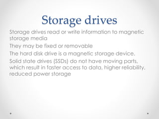 Storage drives
Storage drives read or write information to magnetic
storage media
They may be fixed or removable
The hard disk drive is a magnetic storage device.
Solid state drives (SSDs) do not have moving parts,
which result in faster access to data, higher reliability,
reduced power storage
 