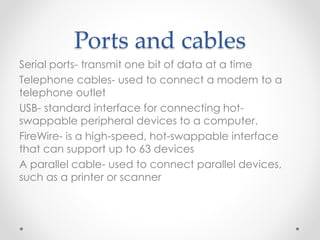 Ports and cables
Serial ports- transmit one bit of data at a time
Telephone cables- used to connect a modem to a
telephone outlet
USB- standard interface for connecting hot-
swappable peripheral devices to a computer.
FireWire- is a high-speed, hot-swappable interface
that can support up to 63 devices
A parallel cable- used to connect parallel devices,
such as a printer or scanner
 