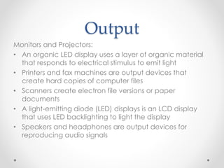 Output
Monitors and Projectors:
• An organic LED display uses a layer of organic material
that responds to electrical stimulus to emit light
• Printers and fax machines are output devices that
create hard copies of computer files
• Scanners create electron file versions or paper
documents
• A light-emitting diode (LED) displays is an LCD display
that uses LED backlighting to light the display
• Speakers and headphones are output devices for
reproducing audio signals
 