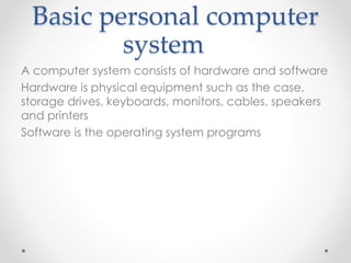 Basic personal computer
system
A computer system consists of hardware and software
Hardware is physical equipment such as the case,
storage drives, keyboards, monitors, cables, speakers
and printers
Software is the operating system programs
 