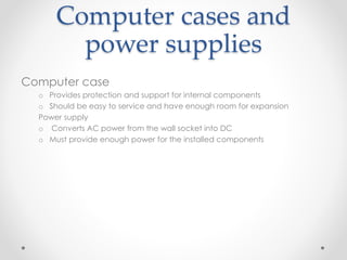 Computer cases and
power supplies
Computer case
o Provides protection and support for internal components
o Should be easy to service and have enough room for expansion
Power supply
o Converts AC power from the wall socket into DC
o Must provide enough power for the installed components
 