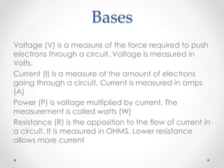 Bases
Voltage (V) is a measure of the force required to push
electrons through a circuit. Voltage is measured in
Volts.
Current (I) is a measure of the amount of electrons
going through a circuit. Current is measured in amps
(A)
Power (P) is voltage multiplied by current. The
measurement is called watts (W)
Resistance (R) is the opposition to the flow of current in
a circuit. It is measured in OHMS. Lower resistance
allows more current
 