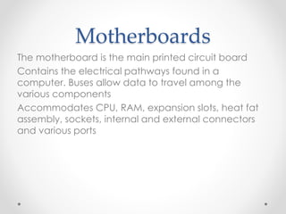 Motherboards
The motherboard is the main printed circuit board
Contains the electrical pathways found in a
computer. Buses allow data to travel among the
various components
Accommodates CPU, RAM, expansion slots, heat fat
assembly, sockets, internal and external connectors
and various ports
 