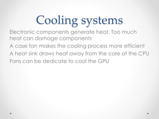 Cooling systems
Electronic components generate heat. Too much
heat can damage components
A case fan makes the cooling process more efficient
A heat sink draws heat away from the core of the CPU
Fans can be dedicate to cool the GPU
 