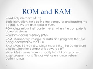 ROM and RAM
Read only memory (ROM)
Basic instructions for booting the computer and loading the
operating system are stored in ROM
ROM chips retain their content even when the computer is
powered down
Random-access memory (RAM)
RAM is temporary storage for data and programs that are
being accessed by the CPU
RAM is volatile memory, which means that the content are
erased when the computer is powered off
More RAM means more capacity to hold and process
large programs and files, as well as enhance system
performance
 