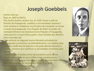 Político alemán. Nace en 1897 en Berlín. Fillo dunha familia católica rica. En 1930  fíxose o xefe da División de Propaganda, cambiou a súa estratexia rexional a nivel nacional e estableceu os principios de manipular as masas a través da propaganda. Coa chegada de Hitler ao poder, foi nomeado Ministro do Esclarecemento Popular e Propaganda, unha posición na que tentou gañar a boa vontade dos alemáns para o partido nazi. Coa eclosión da Segunda Guerra Mundial actividade de  propaganda II aumentou considerabelmente, nun esforzo para manter a moral alta do exército e do pobo alemán durante o conflito, mentres que xustifican as atrocidades cometidas polo réxime.  A muller deste individuo antes de suicidarse xunto co seu marido, adormeceu ós seus 6 fillos e logo envelenounos. A pesar de que os nazis buscaban a perfección este home tiña unha deformidade de nacemento no pé. É un tanto contradictorio coa ideoloxía nazi. Falece en 1945 en Berlín 