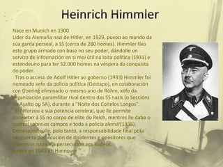 Nace en Munich en 1900 Líder da Alemaña nazi de Hitler, en 1929, puxoo ao mando da súa garda persoal, a SS (cerca de 280 homes). Himmler fixo este grupo armado con base no seu poder, dándolle un servizo de información en si moi útil na loita política (1931) e estendeuno para ter 52.000 homes na véspera da conquista do poder. Tras o acceso de Adolf Hitler ao goberno (1933) Himmler foi nomeado xefe da policía política (Gestapo), en colaboración con Goering eliminado o mesmo ano de Röhm, xefe da organización paramilitar rival dentro das SS nazis (o Seccións de Asalto ou SA), durante a "Noite dos Coitelos Longos". El reforzou a súa potencia cerebral, que lle permite converter á SS no corpo de elite do Reich, mentres lle daba o control sobre os campos e toda a policía alemá (1936). Correspondeulle, polo tanto, a responsabilidade final pola sanguenta persecución de disidentes e opositores que fixeron os nazis e a persecución aos xudeus. Falece en 1945 en Hannover 
