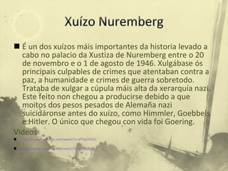 É un dos xuízos máis importantes da historia levado a cabo no palacio da Xustiza de Nuremberg entre o 20 de novembro e o 1 de agosto de 1946. Xulgábase ós principais culpables de crimes que atentaban contra a paz, a humanidade e crimes de guerra sobretodo. Trataba de xulgar a cúpula máis alta da xerarquía nazi. Este feito non chegou a producirse debido a que moitos dos pesos pesados de Alemaña nazi suicidáronse antes do xuízo, como Himmler, Goebbels e Hitler. O único que chegou con vida foi Goering. Videos  http://www.youtube.com/watch?v=lPTajDiOCtc http://www.youtube.com/watch?v=g3GCJfk4t_0 
