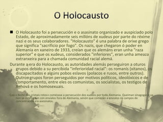 O Holocausto foi a persecución e o asasinato organizado e auspiciado polo Estado, de aproximadamente seis millóns de xudeus por parte do réxime nazi e os seus colaboradores. "Holocausto" é una palabra de orixe grego que significa "sacrificio por fogo". Os nazis, que chegaron ó poder en Alemania en xaneiro de 1933, creían que os alemáns eran unha "raza superior" e que os xudeus, considerados "inferiores", eran unha ameaza extranxeira para a chamada comunidad racial alemá. Durante a era do Holocausto, as autoridades alemás perseguiron a oturos grupos debido a su percibida "inferioridad racial": os romanís (xitanos), os discapacitados e algúns pobos eslavos (polacos e rusos, entre outros). Outros grupos foron perseguidos por motivos políticos, ideolóxicos e de comportamento, entre eles os comunistas, os socialistas, os testigos de Xehová e os homosexuais. Coa « Noite dos cristais rotos» comézase a persecución dos xudeos por toda Alemania. Queiman sinagogas e xa non se conforman con envialos fora de Alemania, senón que comezan a envialos ós campos de concentración e a asesinalos. 