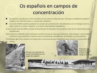 Os españois republicanos foron enviados na súa maioría a Mauthausen. Pola gran cantidade de españois chegou a ser coñecido como « o campo dos españois». Cerca de 10.000 españois acabaron en campos de concentración. Recoñecíanse con un triángulo azul no peito cunha S no centro –Spanier- e no brazo unha bandeira republicana. O cinco de de maio de 1945 o campo de Mauthausen foi liberado, has bandeiras nazis foron substituídas polas republicanas. Este campo era coñecido pola súa famosa canteira na que os nazis para divertirse, soían obrigar a tirarse dende o barranco aos prisioneiros. Moitas veces os prisioneiros suicidábanse. (Chamados os paracaidistas) A finalidade que tiña a canteira era matar pero coa excusa de que traballaban para rematar a construcción do campo. Dise que «en cada pedra da escaleira de Mauthausen hai sangre dun español» Prisioneiro que deducimos que se suicidou ou que obrigaron a tirarse. 