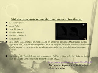 Prisioneros que contaron en vida o que ocurriu en Mauthausen Mariano Constante Jesús Tello José Alcubierre Francisco Bernal Paulino Espallargas Miguel Aznar José Marfil Escabona foi o primero español en falecer no campo de Mauthausen o 28 de agosto de 1940.  Os prisioneiros pediron autorización para dedicarlle un minuto de silencio e esa foi a única vez na historia de Mauthausen que unha morte recibei unha homenaxe pública. Ramón Garrido Vidal(O Grove) entrou no campo Dachau o 20 de xuño de 1944 e foi liberado o 30 de abril de 1945 co número de identificación 73229. http://www.youtube.com/watch?v=65ngR9S5KSE&feature=related Documental Argoneses en Muathausen «Adiós a la vida» 