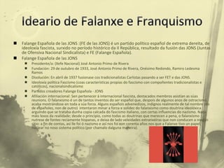Falange Española de las JONS :(FE de las JONS) é un partido político español de extrema dereita, de ideoloxía fascista, surxido no período histórico da II República, resultado da fusión das JONS (Juntas de Ofensiva Nacional Sindicalista) e FE (Falange Española). Falange Española de las JONS  Presidente/a: (Xefe Nacional) José Antonio Primo de Rivera Fundación: 29 de outubro de 1933, José Antonio Primo de Rivera, Onésimo Redondo, Ramiro Ledesma Ramos Disolución: En abril de 1937 fusionase cos tradicionalistas Carlistas pasando a ser FET e das JONS. Ideoloxía política Fascismo (coas características propias do fascismo con compoñentes tradicionalistas e católicos), nacionalsindicalismo Partidos creadores Falange Española - JONS Afiliación internacional: Sen pertenecer á internacional fascista, destacados membros asistían as súas reunions. O falanxismo é un de tantos inventos do ser español que, despois de algunos anos de ostracismo, acaba mostrándose en toda a súa forza. Alguns españois advenedizos, indignos realmente de tal nombre (do de españoles, non de outro)  intentaron minar a forza e solidez do falanxismo como doutrina ideolóxica arguíndo que se trataba dunha copia calcada do fascismo italiano, con certas influencias do nazismo. Nada máis lexos da realidade; desde o principio, como todas as doutrinas que merecen a pena, o falanxismo nutrese de fontes reciamente hispanas, e deixa de lado veleidades extranxeiras que non conducen a ningún sitio: a fin de contas, así lle foi ó nazismo e así nos foi con corenta años nos que a Falanxe tivo un papel nuclear no noso sistema político (por chamalo dalguna maneira). 