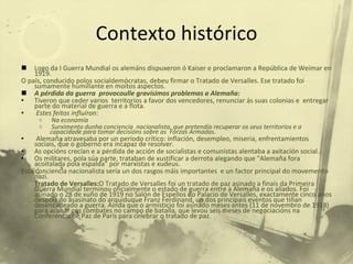 Contexto histórico Logo da I Guerra Mundial os alemáns dispuxeron ó Kaiser e proclamaron a República de Weimar en 1919.  O país, conducido polos socialdemócratas, debeu firmar o Tratado de Versalles. Ese tratado foi sumamente humillante en moitos aspectos. A pérdida da guerra  provocoulle gravísimos problemas a Alemaña: Tiveron que ceder varios  territorios a favor dos vencedores, renunciar ás suas colonias e  entregar parte do material de guerra e a flota. Estes feitos influíron: Na economía  Surximento dunha conciencia  nacionalista, que pretendía recuperar os seus territorios e a capacidade para tomar decisións sobre as  Forzas Armadas. Alemaña atravesaba por un período crítico: inflación, desempleo, miseria, enfrentamientos sociais, que o goberno era incapaz de resolver.  As opcións crecían e a pérdida de acción de socialistas e comunistas alentaba a axitación social.  Os militares, pola súa parte, trataban de xustificar a derrota alegando que "Alemaña fora acoitalada pola espalda" por marxistas e xudeus.  Esta conciencia nacionalista sería un dos rasgos máis importantes  e un factor principal do movemento nazi. Tratado de Versalles: O Tratado de Versalles foi un tratado de paz asinado a finais da Primeira Guerra Mundial terminou oficialmente o estado de guerra entre a Alemaña e os aliados. Foi asinado o 28 de xuño de 1919 no Salón de Espellos do Palacio de Versalles, exactamente cinco anos despois do asasinato do arquiduque Franz Ferdinand, un dos principais eventos que tiñan desencadeado a guerra. Aínda que o armisticio foi asinado meses antes (11 de novembro de 1918) para acabar cos combates no campo de batalla, que levou seis meses de negociacións na Conferencia de Paz de París para celebrar o tratado de paz. 