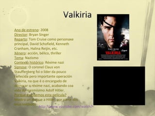 Ano de estreno : 2008 Director : Bryan Singer Reparto : Tom Cruise como personaxe principal, David Schofield, Kenneth Cranham, Halina Reijin, etc. Xénero : acción, bélico, thriller Tema : Nazismo Contexto histórico : Réxime nazi Sipnose : O coronel Claus von Stauffenberg foi o líder da pouco coñecida pero importante operación Valkiria, na que é o encargado de derrocar o réxime nazi, acabando coa vida do mesmísimo Adolf Hitler. Porque escollemos esta película? Mostra un ataque a Hitler, por parte dos seus soldados http://www.youtube.com/watch?v=_X3c_dHb30U 