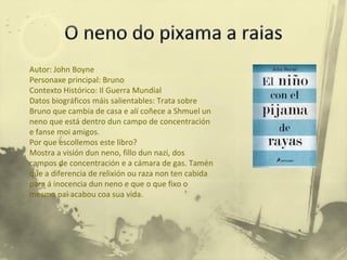 Autor: John Boyne Personaxe principal: Bruno Contexto Histórico: II Guerra Mundial Datos biográficos máis salientables: Trata sobre Bruno que cambia de casa e alí coñece a Shmuel un neno que está dentro dun campo de concentración e fanse moi amigos. Por que escollemos este libro? Mostra a visión dun neno, fillo dun nazi, dos campos de concentración e a cámara de gas. Tamén que a diferencia de relixión ou raza non ten cabida para á inocencia dun neno e que o que fixo o mesmo pai acabou coa sua vida.  