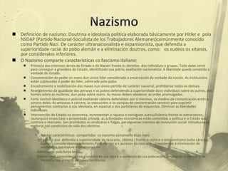Definición de nazismo: Doutrina e ideoloxía política elaborada básicamente por Hitler e  pola NSDAP (Partido Nacional-Socialista de los Trabajadores Alemanes)comúnmente conocido como Partido Nazi. De carácter ultranacionalista e expansionista, que defendía a superioridade racial do pobo alemán e a eliminación doutros, como:  os xudeos os xitanos, por consideralos inferiores. O Nazismo comparte características co fascismo italiano: Primacía dos intereses xerais do Estado e da Nación fronte ós dereitos  dos individuos e grupos. Todo debe servir para conseguir a grandeza do Estado, identificado coa patria; exaltación nacionalista. A liberdade queda sometida a vontade do Estado. Concentración do poder en mans dun único líder considerado a encarnación da vontade da nación. As institucións están sublevadas ó poder do líder, admirado polo pobo. Encadramento e mobilización das masas nun único partido de carácter nacional, prohibense todos os demais.  Rexeitamento da igualdade das persoas e os pobos defendendo a superioridade duns individuos sobre os outros, dos homes sobre as mulleres, dun pobo sobre outro. As masas deben obedecer as ordes promulgadas. Forte control ideolóxico e policial exaltando valores defendidos por si mesmos, os medios de comunicación están o servizo deles. As ameazas ó cárcere, as execucións e os campos de concentración serviron para suprimir pensamentos contrarios á súa ideoloxía, en especial a dos partidarios de esquerdas. Eliminan as liberdades individuais. Intervención do Estado na economía, incrementan a riqueza e consiguen autosuficiencia fronte ós extranxeiros, (autarquía) respectase a propiedade privada, as actividades económicas están sometidas a política e o Estado que controla o mercado. Son prohibidos os sindicatos e folgas, perséguense intentos de revolución social. Introducense melloras nas condicións de vida dos obreiros.  A estas características  compartidas  co nazismo súmanselle dúas máis: - O razismo que  defendía a superioridade da raza aria , (Alemá ) fronte ó resto e o antisemitismo (odio cára ós xudeos) considerabanos inferiores.Para manter a « pureza» da raza aria , procederáse á eliminación de «enfermos mentais»e « dexenerados» - Admiración pola forza bruta.  - Espazo vital: consonancia coa grandeza da súa raza e o aumento da súa poboación, ampliando o territorio de Alemaña coa anexión de novos territorios.  
