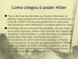 Tras a derrota de Alemaña na I Guerra Mundial, os efectos desta produciron unha fonda crise económica ( crise de 1929) o fracaso dos gobernos en solucionar isto provocou unha desilusión e un gran apoio ós nazis.  O Partido Obreiro Alemán Nacionalista, do que Hitler era o xefe supremo, esixía unha revisión do tratado de Versalles, reveindicaban a unión de todos os alemáns nunha gran Alemaña, rexeitaban ós xudeos e estranxeiros. En 1923 intentaron cambiar o réxime pero fracasaron. O partido quedou prohibido e Hitler foi encarcelado. En 1925 refundou o partido, xa en 1933, os nazis convertéronse na forza maioritaria e Hitler foi nomeado xefe do goberno. 