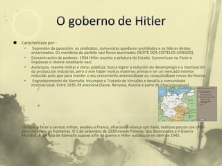 Caracterízase por : Supresión da oposición: os sindicatos, comunistas quedaron prohibidos e os líderes destes encarceados. Os membros do partido nazi foron asesinados (NOITE DOS COITELOS LONGOS). Concentración de poderes: 1934 Hitler asumíu a xefatura do Estado. Convertiuse no Fürer e impúxose o réxime totalitario nazi.  Autarquía, rearme militar e obras públicas: busca lograr a redución do desemprego e a reactivación da producción industrial, pero ó non haber moitas materias primas e ter un mercado interior reducido polo que para manter o seu crecemento anexionábase ou conquistábase novos territorios.  Engradecemento de Alemaña: Incumpre o Tratado de Versalles e desafía a comunidade internacional. Entre 1935-39 anexiona (Sarre, Renania, Austria e parte de Checoslovaquia)  Obrigou a facer o servizo militar, axudou a Franco, afianzou a alianza con Italia, realizou pactos coa URSS para modificar as fronteiras. O 1 de setembro de 1939 invade Polonia, isto desencadea a II Guerra Mundial. A derrota de Alemaña supuxo a fin da guerra e Hitler suicidouse en abril de 1945.  