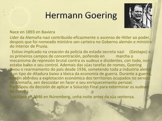Nace en 1893 en Baviera Líder da Alemaña nazi contribuído eficazmente o ascenso de Hitler ao poder, despois que foi nomeado ministro sen carteira no Goberno alemán e ministro do Interior de Prusia. Estivo implicado na creación da policía do estado secreta nazi  (Gestapo) e os primeiros campos de concentración, poñendo en  marcha o mecanismo de represión brutal contra os xudeus e disidentes, con todo, non estaba baixo o seu control. Ademais das súas tarefas de nomes, Goering levou o rearmamento do país desde 1936, sometendo toda a industria alemá a un tipo de ditadura baixo a lóxica da economía de guerra. Durante a guerra, tamén abordou a explotación económica dos territorios ocupados no servizo de Alemaña, sen descoidar en facer o seu enriquecemento persoal. Participou da decisión de aplicar a Solución Final para exterminar os xudeus de Europa. Suicídase en 1946 en Núremberg, unha noite antes da súa sentenza. 
