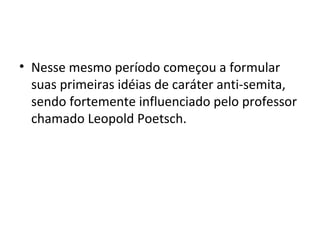 • Nesse mesmo período começou a formular
suas primeiras idéias de caráter anti-semita,
sendo fortemente influenciado pelo professor
chamado Leopold Poetsch.
 