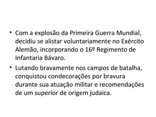 • Com a explosão da Primeira Guerra Mundial,
decidiu se alistar voluntariamente no Exército
Alemão, incorporando o 16º Regimento de
Infantaria Bávaro.
• Lutando bravamente nos campos de batalha,
conquistou condecorações por bravura
durante sua atuação militar e recomendações
de um superior de origem judaica.
 