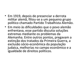 • Em 1919, depois de presenciar a derrota
militar alemã, filiou-se a um pequeno grupo
político chamado Partido Trabalhista Alemão.
• Em meio às dificuldades que o povo alemão
enfrentava, esse partido discutia soluções
extremas mediante os problemas da
Alemanha. Entre outros pontos, pregavam a
extinção dos tratados da Primeira Guerra, a
exclusão sócio-econômica da população
judaica, melhorias no campo econômico e a
igualdade de direitos políticos.
 