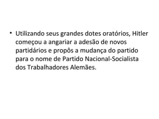 • Utilizando seus grandes dotes oratórios, Hitler
começou a angariar a adesão de novos
partidários e propôs a mudança do partido
para o nome de Partido Nacional-Socialista
dos Trabalhadores Alemães.
 
