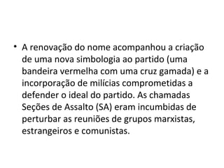 • A renovação do nome acompanhou a criação
de uma nova simbologia ao partido (uma
bandeira vermelha com uma cruz gamada) e a
incorporação de milícias comprometidas a
defender o ideal do partido. As chamadas
Seções de Assalto (SA) eram incumbidas de
perturbar as reuniões de grupos marxistas,
estrangeiros e comunistas.
 