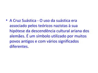• A Cruz Suástica - O uso da suástica era
associado pelos teóricos nazistas à sua
hipótese da descendência cultural ariana dos
alemães. É um símbolo utilizado por muitos
povos antigos e com vários significados
diferentes.
 