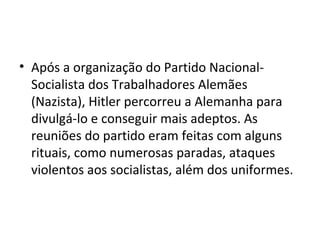 • Após a organização do Partido Nacional-
Socialista dos Trabalhadores Alemães
(Nazista), Hitler percorreu a Alemanha para
divulgá-lo e conseguir mais adeptos. As
reuniões do partido eram feitas com alguns
rituais, como numerosas paradas, ataques
violentos aos socialistas, além dos uniformes.
 