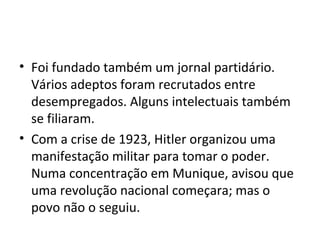 • Foi fundado também um jornal partidário.
Vários adeptos foram recrutados entre
desempregados. Alguns intelectuais também
se filiaram.
• Com a crise de 1923, Hitler organizou uma
manifestação militar para tomar o poder.
Numa concentração em Munique, avisou que
uma revolução nacional começara; mas o
povo não o seguiu.
 