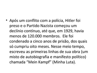 • Após um conflito com a polícia, Hitler foi
preso e o Partido Nazista começou um
declínio contínuo, até que, em 1929, havia
menos de 120.000 membros. Ele foi
condenado a cinco anos de prisão, dos quais
só cumpriu oito meses. Nesse meio tempo,
escreveu as primeiras linhas de sua obra (um
misto de autobiografia e manifesto político)
chamada “Mein Kampf” (Minha Luta).
 