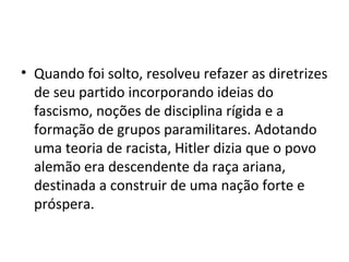 • Quando foi solto, resolveu refazer as diretrizes
de seu partido incorporando ideias do
fascismo, noções de disciplina rígida e a
formação de grupos paramilitares. Adotando
uma teoria de racista, Hitler dizia que o povo
alemão era descendente da raça ariana,
destinada a construir de uma nação forte e
próspera.
 
