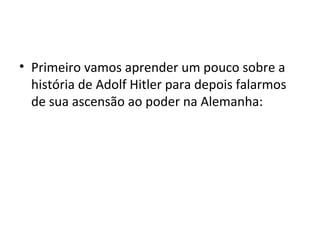 • Primeiro vamos aprender um pouco sobre a
história de Adolf Hitler para depois falarmos
de sua ascensão ao poder na Alemanha:
 