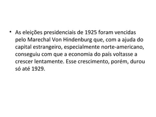 • As eleições presidenciais de 1925 foram vencidas
pelo Marechal Von Hindenburg que, com a ajuda do
capital estrangeiro, especialmente norte-americano,
conseguiu com que a economia do país voltasse a
crescer lentamente. Esse crescimento, porém, durou
só até 1929.
 